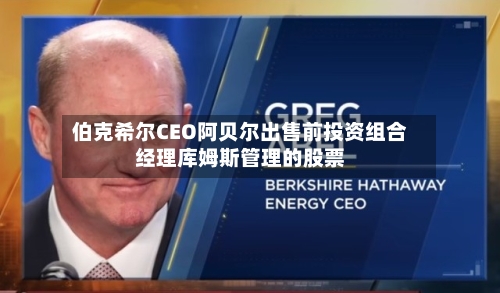 伯克希尔CEO阿贝尔出售前投资组合经理库姆斯管理的股票