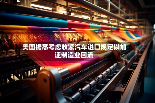 美国据悉考虑收紧汽车进口规定以加速制造业回流