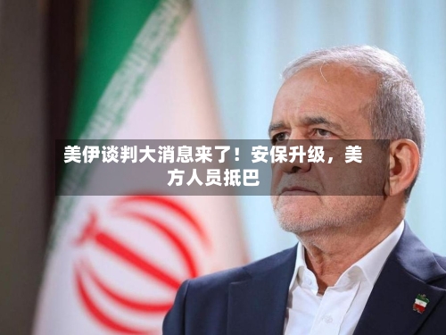 美伊谈判大消息来了！安保升级	，美方人员抵巴-第2张图片