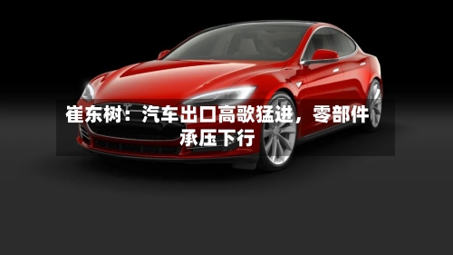 崔东树：汽车出口高歌猛进，零部件承压下行-第2张图片