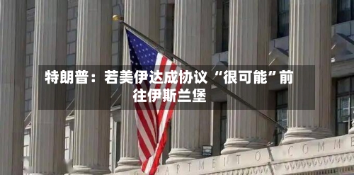 特朗普：若美伊达成协议 “很可能	”前往伊斯兰堡-第2张图片