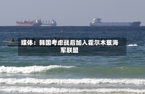 媒体：韩国考虑战后加入霍尔木兹海军联盟