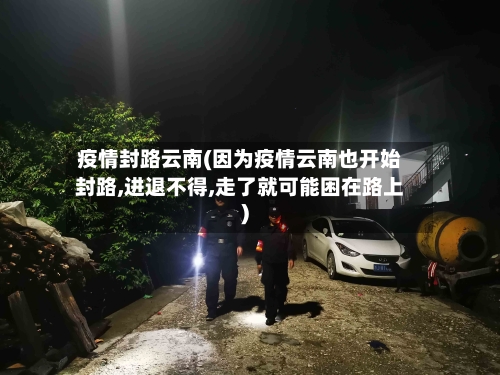 疫情封路云南(因为疫情云南也开始封路,进退不得,走了就可能困在路上)