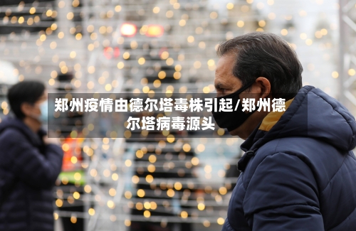 郑州疫情由德尔塔毒株引起/郑州德尔塔病毒源头
