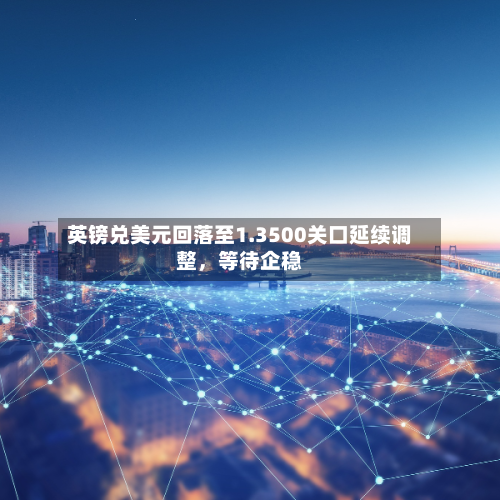 英镑兑美元回落至1.3500关口延续调整，等待企稳-第2张图片