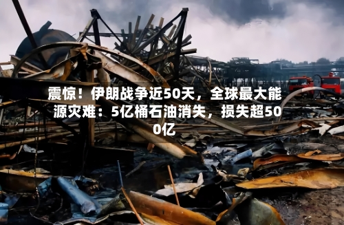 震惊！伊朗战争近50天，全球最大能源灾难：5亿桶石油消失，损失超500亿-第3张图片