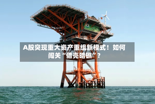 A股突现重大资产重组新模式！如何闯关“借壳暗礁”？-第3张图片