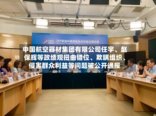 中国航空器材集团有限公司任宇、赵保辉等政绩观扭曲错位、欺瞒组织	、侵害群众利益等问题被公开通报-第2张图片