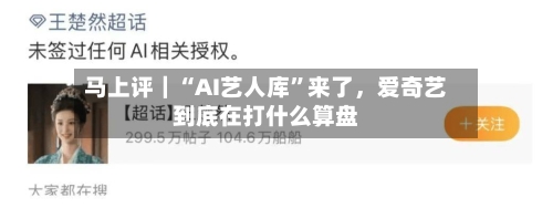 马上评｜“AI艺人库	”来了，爱奇艺到底在打什么算盘-第3张图片