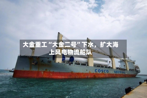 大金重工“大金二号”下水，扩大海上风电物流船队-第3张图片