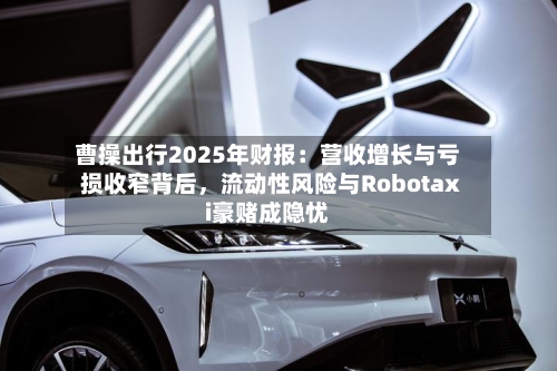曹操出行2025年财报：营收增长与亏损收窄背后，流动性风险与Robotaxi豪赌成隐忧-第2张图片