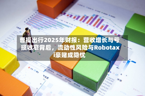 曹操出行2025年财报：营收增长与亏损收窄背后，流动性风险与Robotaxi豪赌成隐忧