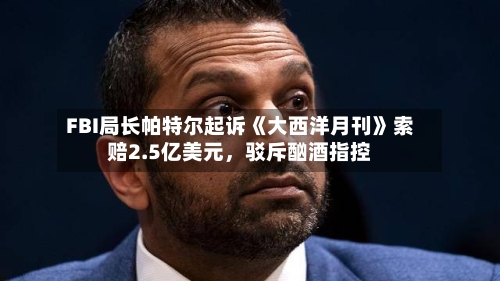 FBI局长帕特尔起诉《大西洋月刊》索赔2.5亿美元，驳斥酗酒指控-第2张图片