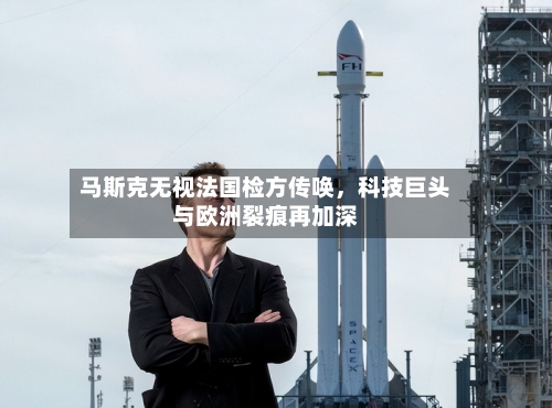 马斯克无视法国检方传唤，科技巨头与欧洲裂痕再加深