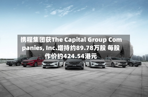 携程集团获The Capital Group Companies, Inc.增持约89.78万股 每股作价约424.54港元-第2张图片