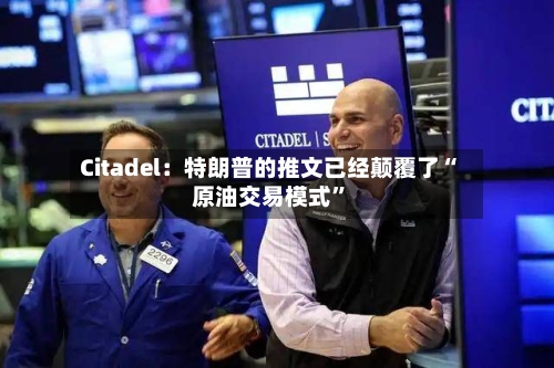 Citadel：特朗普的推文已经颠覆了“原油交易模式”-第3张图片