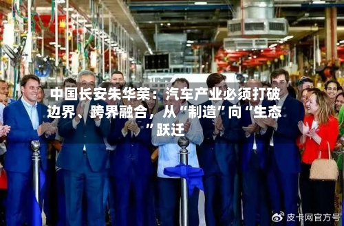 中国长安朱华荣：汽车产业必须打破边界、跨界融合，从“制造	”向“生态”跃迁-第2张图片