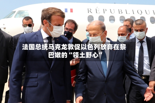 法国总统马克龙敦促以色列放弃在黎巴嫩的“领土野心”-第2张图片