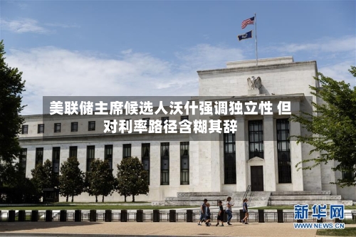 美联储主席候选人沃什强调独立性 但对利率路径含糊其辞