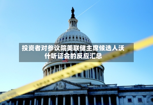 投资者对参议院美联储主席候选人沃什听证会的反应汇总