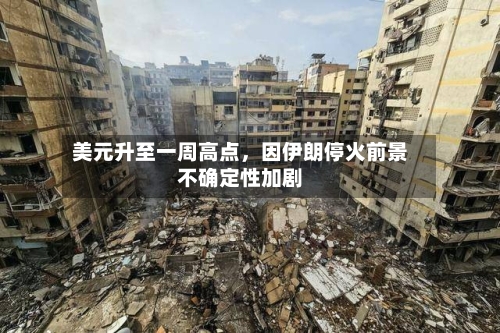 美元升至一周高点，因伊朗停火前景不确定性加剧-第3张图片