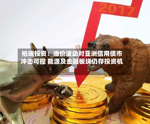 柏瑞投资：油价波动对亚洲信用债市冲击可控 能源及金融板块仍存投资机会