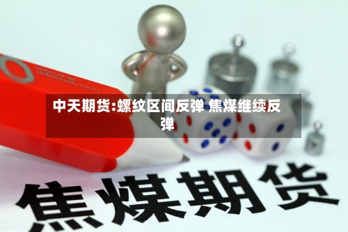 中天期货:螺纹区间反弹 焦煤继续反弹-第2张图片