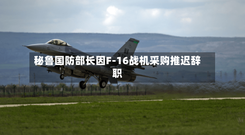 秘鲁国防部长因F-16战机采购推迟辞职