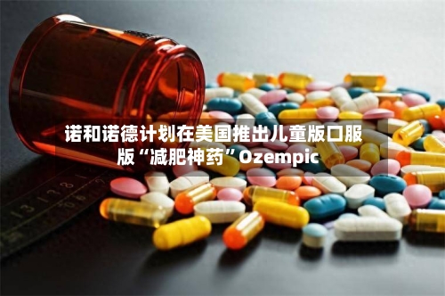 诺和诺德计划在美国推出儿童版口服版“减肥神药”Ozempic