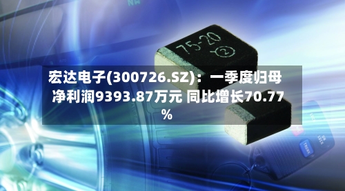 宏达电子(300726.SZ)：一季度归母净利润9393.87万元 同比增长70.77%