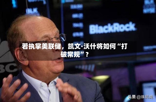 若执掌美联储	，凯文·沃什将如何“打破常规”？-第2张图片