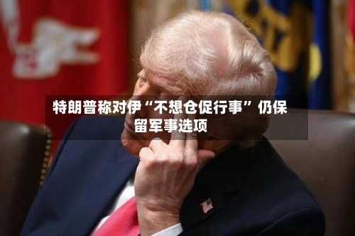 特朗普称对伊“不想仓促行事	” 仍保留军事选项-第3张图片