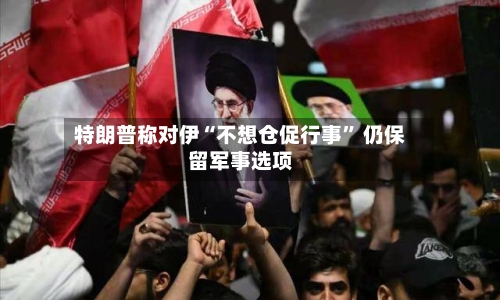 特朗普称对伊“不想仓促行事” 仍保留军事选项-第2张图片