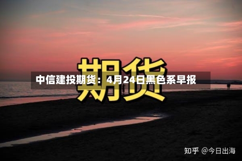 中信建投期货：4月24日黑色系早报-第2张图片