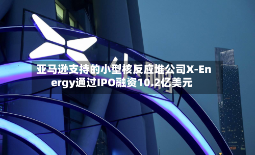 亚马逊支持的小型核反应堆公司X-Energy通过IPO融资10.2亿美元