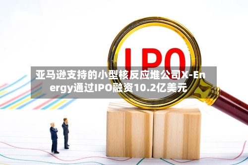 亚马逊支持的小型核反应堆公司X-Energy通过IPO融资10.2亿美元-第2张图片