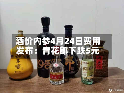 酒价内参4月24日费用发布：青花郎下跌5元-第3张图片