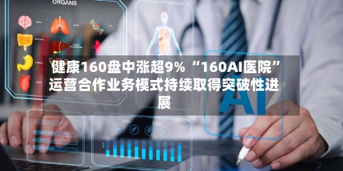 健康160盘中涨超9% “160AI医院	”运营合作业务模式持续取得突破性进展-第2张图片