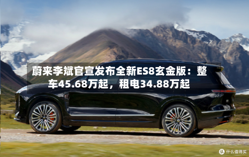 蔚来李斌官宣发布全新ES8玄金版：整车45.68万起，租电34.88万起