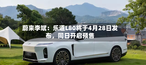 蔚来李斌：乐道L80将于4月28日发布，同日开启预售
