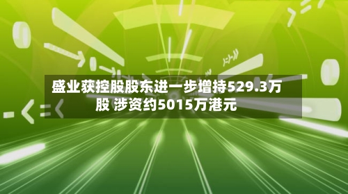 盛业获控股股东进一步增持529.3万股 涉资约5015万港元-第3张图片