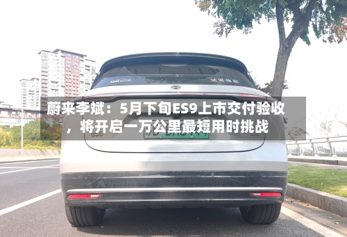 蔚来李斌：5月下旬ES9上市交付验收	，将开启一万公里最短用时挑战-第2张图片