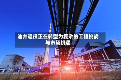油井退役正在转型为复杂的工程挑战与市场机遇