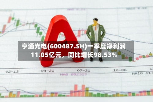 亨通光电(600487.SH)一季度净利润11.05亿元，同比增长98.53%