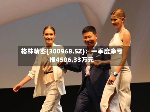 格林精密(300968.SZ)：一季度净亏损4506.33万元