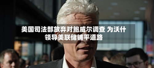 美国司法部放弃对鲍威尔调查 为沃什领导美联储铺平道路-第3张图片