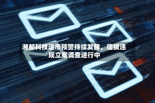 湘邮科技退市预警持续发酵，信披违规立案调查进行中