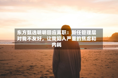 东方甄选明明回应离职：新任管理层对我不友好	，让我陷入严重的焦虑和内耗-第3张图片