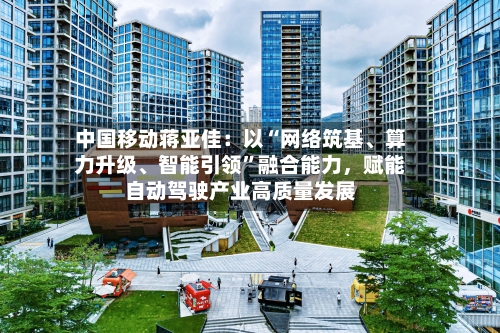 中国移动蒋亚佳：以“网络筑基	、算力升级、智能引领	”融合能力，赋能自动驾驶产业高质量发展-第3张图片