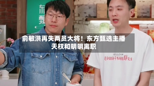 俞敏洪再失两员大将！东方甄选主播天权和明明离职-第2张图片